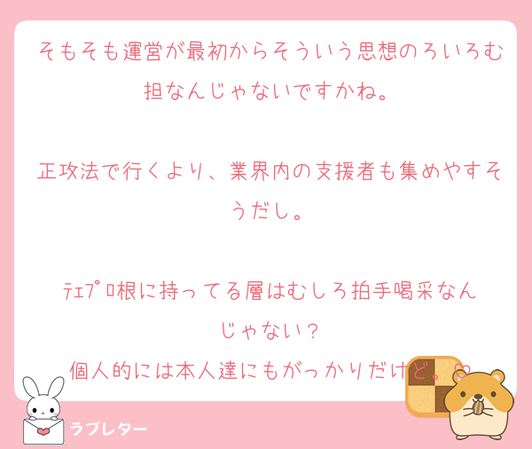 そもそも運営が最初からそういう思想のろいろむ担なんじゃないですかね。

正攻法で行くより、業界内の支援者も集めやすそうだし。

ﾃｪﾌﾟﾛ根に持ってる層はむしろ拍手喝采なんじゃない？
個人的には本人達にもがっかりだけど。