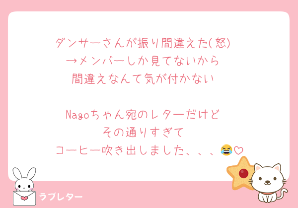 ダンサーさんが振り間違えた(怒)
→メンバーしか見てないから
間違えなんて気が付かない

Nagoちゃん宛のレターだけど
その通りすぎて
コーヒー吹き出しました、、、😂