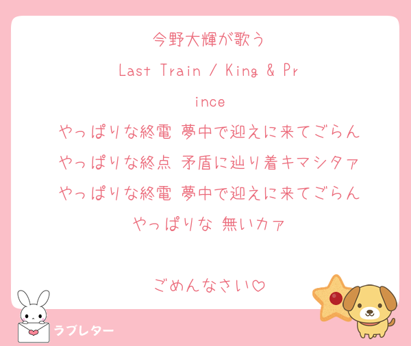 今野大輝が歌う
Last Train / King & Prince
やっぱりな終電 夢中で迎えに来てごらん
やっぱりな終点 矛盾に辿り着キマシタァ
やっぱりな終電 夢中で迎えに来てごらん
やっぱりな 無いカァ

ごめんなさい