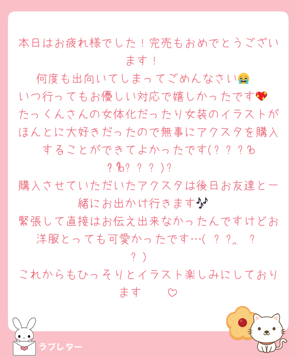 本日はお疲れ様でした！完売もおめでとうございます！
何度も出向いてしまってごめんなさい😭
いつ行ってもお優しい対応で嬉しかったです💖
たっくんさんの女体化だったり女装のイラストがほんとに大好きだったので無事にアクスタを購入することができてよかったです‎(՞⸝⸝o̴̶̷̥᷅ ̫ o̴̶̷᷄⸝⸝՞)و
購入させていただいたアクスタは後日お友達と一緒にお出かけ行きます🎶
緊張して直接はお伝え出来なかったんですけどお洋服とっても可愛かったです…( ᐡᴗ ̫ ᴗᐡ)♡
これからもひっそりとイラスト楽しみにしております🤲🏻