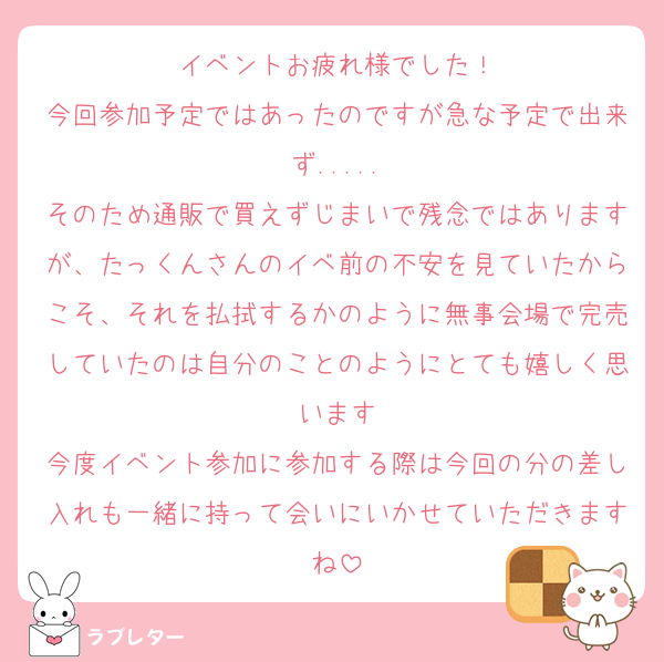 イベントお疲れ様でした！
今回参加予定ではあったのですが急な予定で出来ず.....
そのため通販で買えずじまいで残念ではありますが、たっくんさんのイベ前の不安を見ていたからこそ、それを払拭するかのように無事会場で完売していたのは自分のことのようにとても嬉しく思います
今度イベント参加に参加する際は今回の分の差し入れも一緒に持って会いにいかせていただきますね