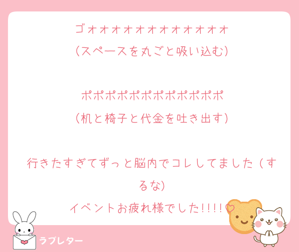 ゴォォォォォォォォォォォォ
（スペースを丸ごと吸い込む）

ポポポポポポポポポポポポ
（机と椅子と代金を吐き出す）

行きたすぎてずっと脳内でコレしてました♡(するな)
イベントお疲れ様でした!!!!