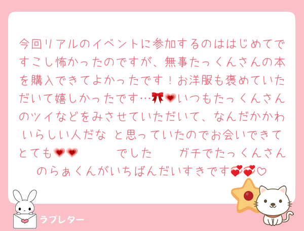 今回リアルのイベントに参加するのははじめてですこし怖かったのですが、無事たっくんさんの本を購入できてよかったです！お洋服も褒めていただいて嬉しかったです…🎀💗いつもたっくんさんのツイなどをみさせていただいて、なんだかかわいらしい人だな♡と思っていたのでお会いできてとても𝑯𝒂𝒑𝒑𝒚でした💗💗ガチでたっくんさんのらぁくんがいちばんだいすきです💞💞