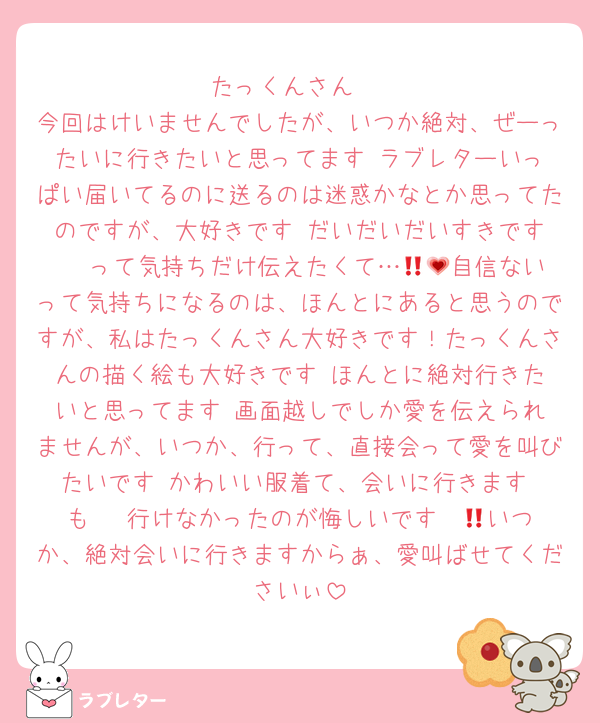 たっくんさん‼️
今回はけいませんでしたが、いつか絶対、ぜーったいに行きたいと思ってます‼️ラブレターいっぱい届いてるのに送るのは迷惑かなとか思ってたのですが、大好きです♥️だいだいだいすきです〜‼️って気持ちだけ伝えたくて…🥺💗自信ないって気持ちになるのは、ほんとにあると思うのですが、私はたっくんさん大好きです！たっくんさんの描く絵も大好きです♥️ほんとに絶対行きたいと思ってます‼️画面越しでしか愛を伝えられませんが、いつか、行って、直接会って愛を叫びたいです‼️かわいい服着て、会いに行きます‼️も〜‼️行けなかったのが悔しいです〜😭いつか、絶対会いに行きますからぁ、愛叫ばせてくださいぃ