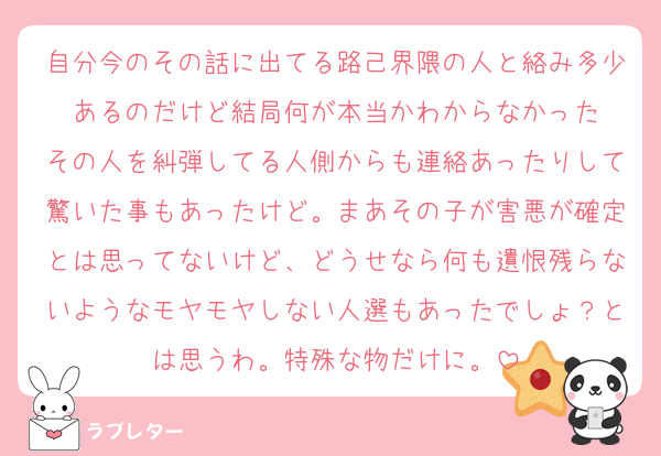 自分今のその話に出てる路己界隈の人と絡み多少あるのだけど結局何が本当かわからなかった
その人を糾弾してる人側からも連絡あったりして驚いた事もあったけど。まあその子が害悪が確定とは思ってないけど、どうせなら何も遺恨残らないようなモヤモヤしない人選もあったでしょ？とは思うわ。特殊な物だけに。