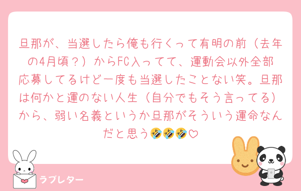旦那が、当選したら俺も行くって有明の前（去年の4月頃？）からFC入ってて、運動会以外全部応募してるけど一度も当選したことない笑。旦那は何かと運のない人生（自分でもそう言ってる）から、弱い名義というか旦那がそういう運命なんだと思う🤣🤣🤣