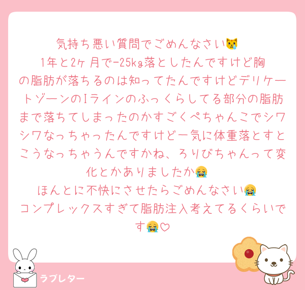 気持ち悪い質問でごめんなさい😿
1年と2ヶ月で-25kg落としたんですけど胸の脂肪が落ちるのは知ってたんですけどデリケートゾーンのIラインのふっくらしてる部分の脂肪まで落ちてしまったのかすごくぺちゃんこでシワシワなっちゃったんですけど一気に体重落とすとこうなっちゃうんですかね、ろりびちゃんって変化とかありましたか😭
ほんとに不快にさせたらごめんなさい😭
コンプレックスすぎて脂肪注入考えてるくらいです😭