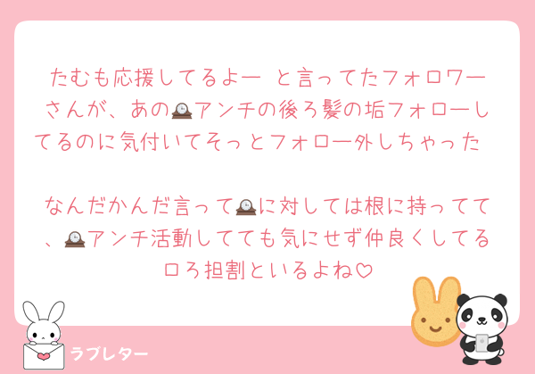 たむも応援してるよー☺️と言ってたフォロワーさんが、あの🕰️アンチの後ろ髪の垢フォローしてるのに気付いてそっとフォロー外しちゃった

なんだかんだ言って🕰️に対しては根に持ってて、🕰️アンチ活動してても気にせず仲良くしてるロろ担割といるよね