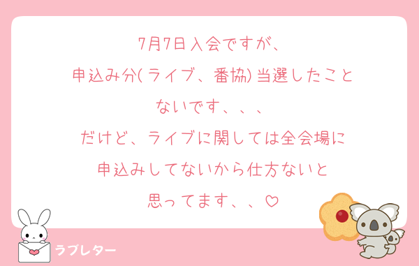 7月7日入会ですが、
申込み分(ライブ、番協)当選したこと
ないです、、、
だけど、ライブに関しては全会場に
申込みしてないから仕方ないと
思ってます、、