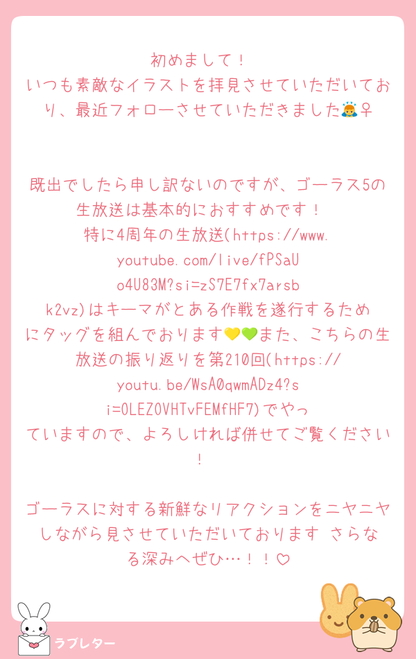 初めまして！
いつも素敵なイラストを拝見させていただいており、最近フォローさせていただきました🙇‍♀️

既出でしたら申し訳ないのですが、ゴーラス5の生放送は基本的におすすめです！
特に4周年の生放送(https://www.youtube.com/live/fPSaUo4U83M?si=zS7E7fx7arsbk2vz)はキーマがとある作戦を遂行するためにタッグを組んでおります💛💚また、こちらの生放送の振り返りを第210回(https://youtu.be/WsA0qwmADz4?si=OLEZOVHTvFEMfHF7)でやっていますので、よろしければ併せてご覧ください！

ゴーラスに対する新鮮なリアクションをニヤニヤしながら見させていただいております☺️さらなる深みへぜひ…！！