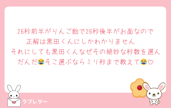 26秒前半がりんご飴で26秒後半がお面なので正解は黒田くんにしかわかりません‼️
それにしても黒田くんなぜその絶妙な秒数を選んだんだ😂そこ選ぶならミリ秒まで教えて😂