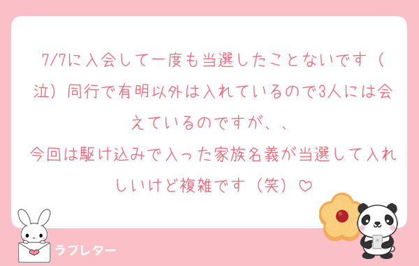 7/7に入会して一度も当選したことないです（泣）同行で有明以外は入れているので3人には会えているのですが、、
今回は駆け込みで入った家族名義が当選して入れしいけど複雑です（笑）