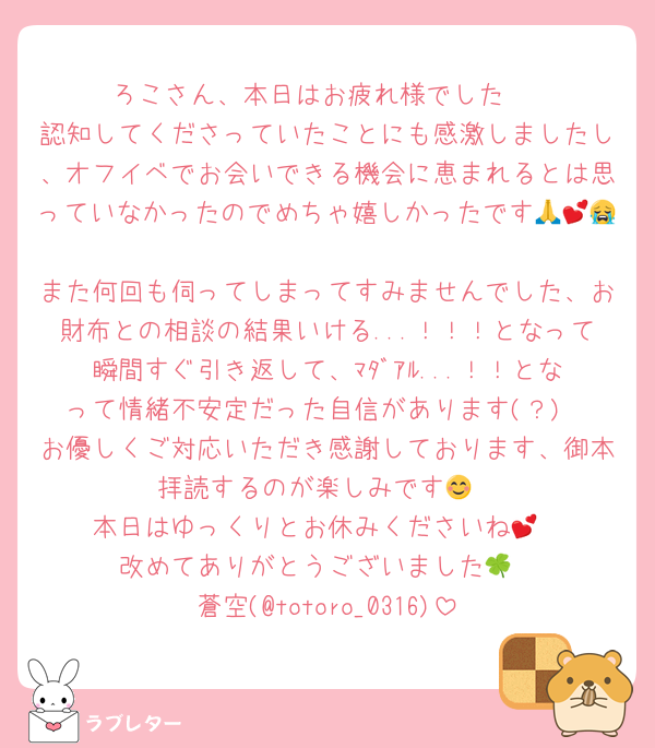 ろこさん、本日はお疲れ様でした☺️
認知してくださっていたことにも感激しましたし、オフイベでお会いできる機会に恵まれるとは思っていなかったのでめちゃ嬉しかったです🙏💕😭
また何回も伺ってしまってすみませんでした、お財布との相談の結果いける...！！！となって瞬間すぐ引き返して、ﾏﾀﾞｱﾙ...！！となって情緒不安定だった自信があります(？)
お優しくご対応いただき感謝しております、御本拝読するのが楽しみです😊
本日はゆっくりとお休みくださいね💕
改めてありがとうございました🍀
蒼空(@totoro_0316)