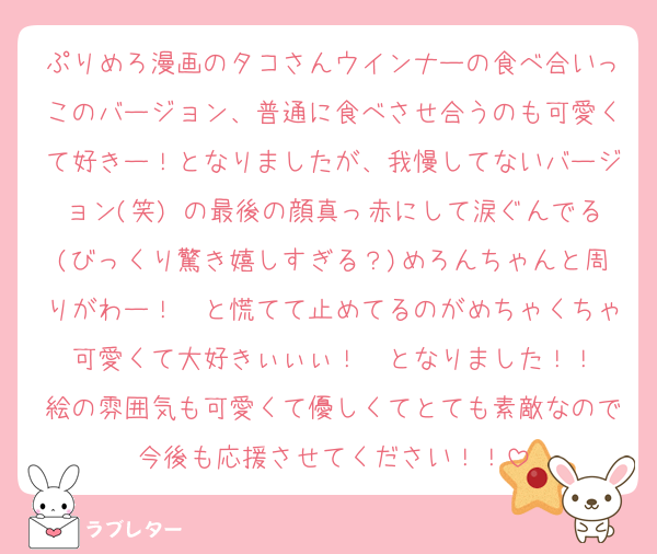 ぷりめろ漫画のタコさんウインナーの食べ合いっこのバージョン、普通に食べさせ合うのも可愛くて好きー！となりましたが、我慢してないバージョン(笑) の最後の顔真っ赤にして涙ぐんでる(びっくり驚き嬉しすぎる？)めろんちゃんと周りがわー！　と慌てて止めてるのがめちゃくちゃ可愛くて大好きぃぃぃ！　となりました！！
絵の雰囲気も可愛くて優しくてとても素敵なので今後も応援させてください！！