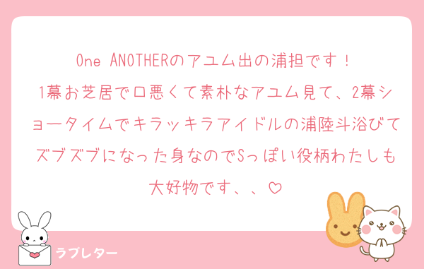 One ANOTHERのアユム出の浦担です！1幕お芝居で口悪くて素朴なアユム見て、2幕ショータイムでキラッキラアイドルの浦陸斗浴びてズブズブになった身なのでSっぽい役柄わたしも大好物です、、