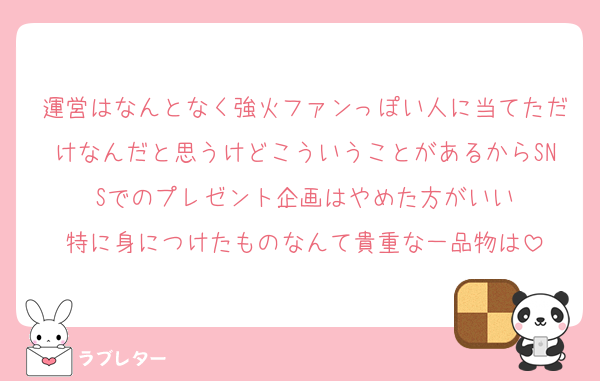 運営はなんとなく強火ファンっぽい人に当てただけなんだと思うけどこういうことがあるからSNSでのプレゼント企画はやめた方がいい
特に身につけたものなんて貴重な一品物は