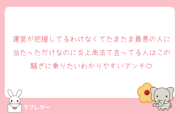 運営が把握してるわけなくてたまたま最悪の人に当たっただけなのに炎上商法て言ってる人はこの騒ぎに乗りたいわかりやすいアンチ