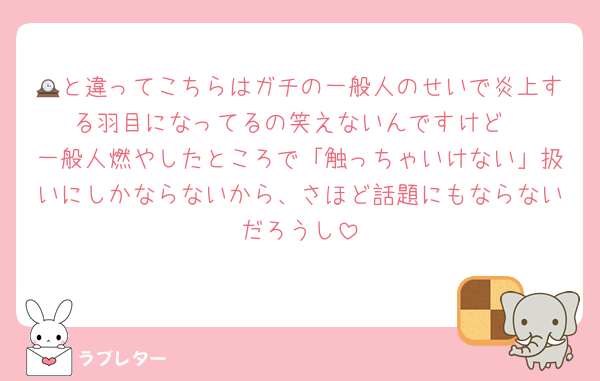 🕰と違ってこちらはガチの一般人のせいで炎上する羽目になってるの笑えないんですけど
一般人燃やしたところで「触っちゃいけない」扱いにしかならないから、さほど話題にもならないだろうし