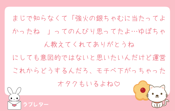 まじで知らなくて「強火の銀ちゃむに当たってよかったね〜」ってのんびり思ってたよ…ゆぽちゃん教えてくれてありがとうね
にしても意図的ではないと思いたいんだけど運営これからどうするんだろ、モチベ下がっちゃったオタクもいるよね