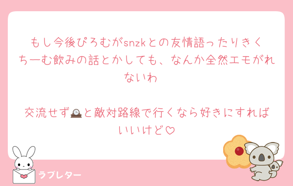 もし今後ぴろむがsnzkとの友情語ったりきくちーむ飲みの話とかしても、なんか全然エモがれないわ

交流せず🕰️と敵対路線で行くなら好きにすればいいけど