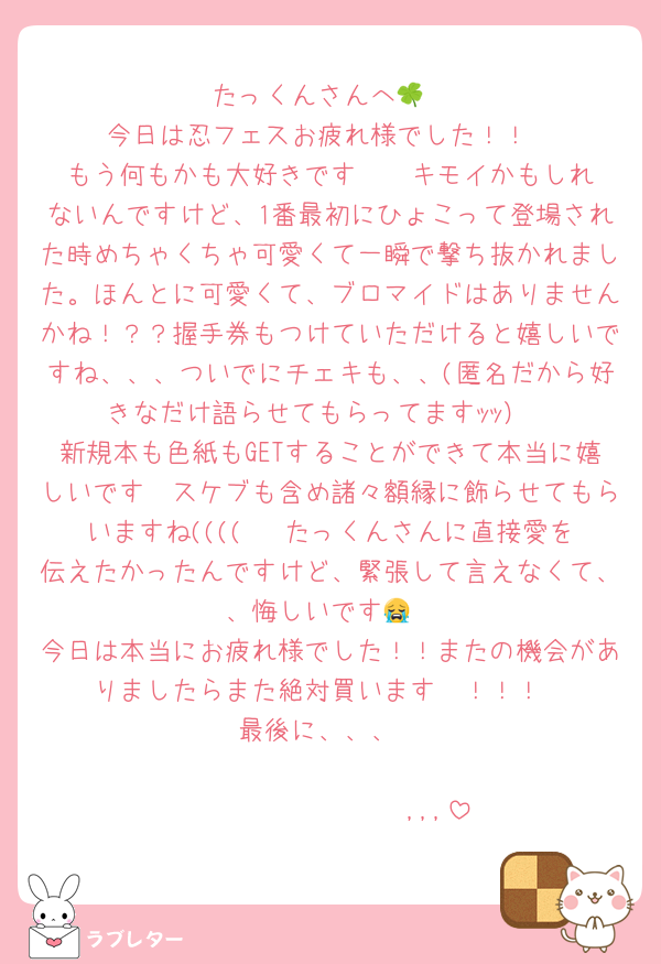 たっくんさんへ🍀
今日は忍フェスお疲れ様でした！！
もう何もかも大好きです❣️❣️キモイかもしれないんですけど、1番最初にひょこって登場された時めちゃくちゃ可愛くて一瞬で撃ち抜かれました。ほんとに可愛くて、ブロマイドはありませんかね！？？握手券もつけていただけると嬉しいですね、、、ついでにチェキも、、(匿名だから好きなだけ語らせてもらってますｯｯ）
新規本も色紙もGETすることができて本当に嬉しいです🫶スケブも含め諸々額縁に飾らせてもらいますね((((   たっくんさんに直接愛を伝えたかったんですけど、緊張して言えなくて、、悔しいです😭
今日は本当にお疲れ様でした！！またの機会がありましたらまた絶対買います〜！！！
最後に、、、

𝑩𝑰𝑮 𝑳𝑶𝑽𝑬 ,,,