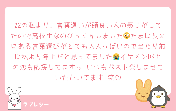 22の私より、言葉遣いが頭良い人の感じがしてたので高校生なのびっくりしました😳たまに長文にある言葉選びがとても大人っぽいので当たり前に私より年上だと思ってました😭イケメンDKとの恋も応援してますっ♡いつもポスト楽しませていただいてます♡笑