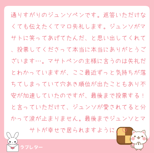 通りすがりのジュンソペンです。返答いただけなくても伝えたくてマロ失礼します。ジュンソがマサトに笑ってあげてたんだ、と思い出してくれて、投票してくださって本当に本当にありがとうございます…。マサトペンの主様に言うのは失礼だとわかっていますが、ここ最近ずっと気持ちが落ちてしまっていて穴あき順位が出たこともあり不安が加速していたのですが、最後まで投票する！と言っていただけて、ジュンソが愛されてると分かって涙が止まりません。最後までジュンソとマサトが幸せで居られますように。