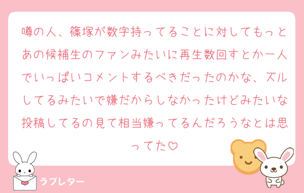 噂の人、篠塚が数字持ってることに対してもっとあの候補生のファンみたいに再生数回すとか一人でいっぱいコメントするべきだったのかな、ズルしてるみたいで嫌だからしなかったけどみたいな投稿してるの見て相当嫌ってるんだろうなとは思ってた