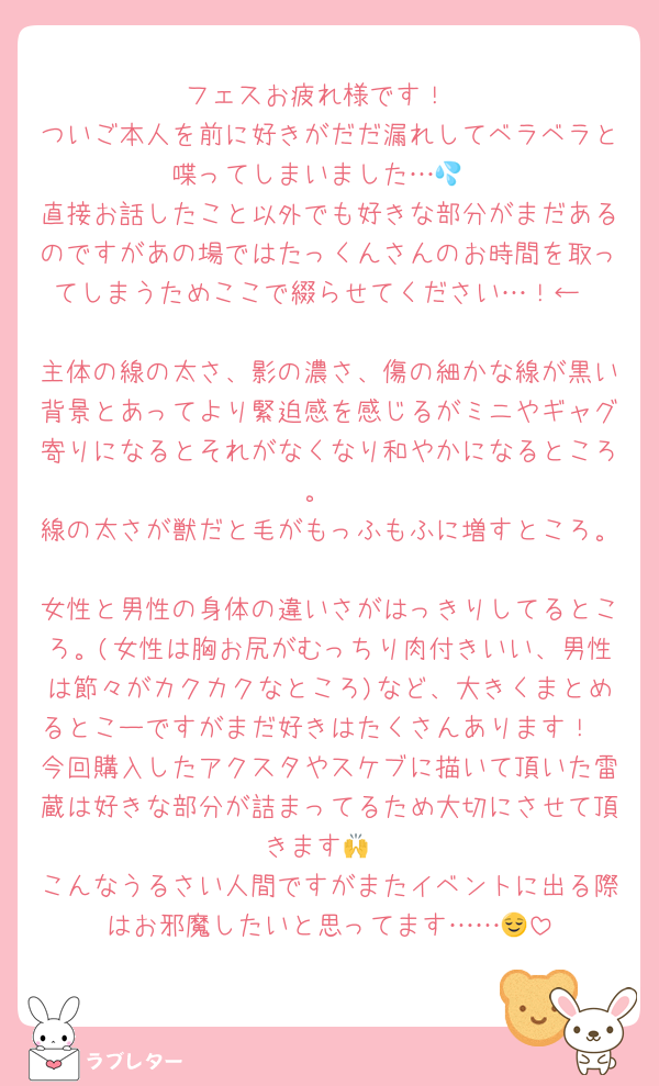 フェスお疲れ様です！
ついご本人を前に好きがだだ漏れしてベラベラと喋ってしまいました…💦
直接お話したこと以外でも好きな部分がまだあるのですがあの場ではたっくんさんのお時間を取ってしまうためここで綴らせてください…！←

主体の線の太さ、影の濃さ、傷の細かな線が黒い背景とあってより緊迫感を感じるがミニやギャグ寄りになるとそれがなくなり和やかになるところ。
線の太さが獣だと毛がもっふもふに増すところ。
女性と男性の身体の違いさがはっきりしてるところ。(女性は胸お尻がむっちり肉付きいい、男性は節々がカクカクなところ)など、大きくまとめるとこーですがまだ好きはたくさんあります！
今回購入したアクスタやスケブに描いて頂いた雷蔵は好きな部分が詰まってるため大切にさせて頂きます🙌
こんなうるさい人間ですがまたイベントに出る際はお邪魔したいと思ってます……😌