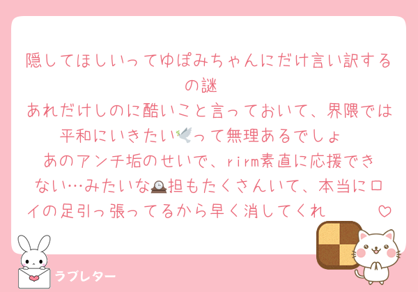 隠してほしいってゆぽみちゃんにだけ言い訳するの謎
あれだけしのに酷いこと言っておいて、界隈では平和にいきたい🕊️って無理あるでしょ
あのアンチ垢のせいで、rirm素直に応援できない…みたいな🕰️担もたくさんいて、本当にロイの足引っ張ってるから早く消してくれ〜〜〜