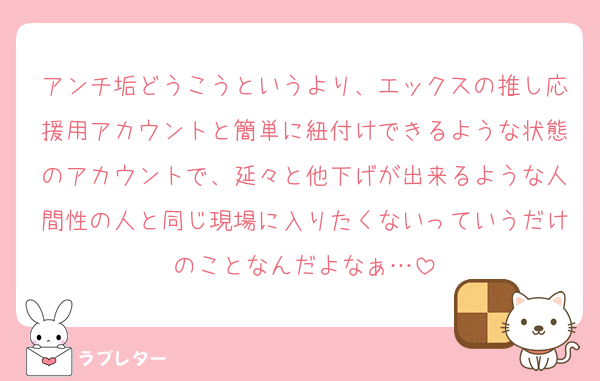 アンチ垢どうこうというより、エックスの推し応援用アカウントと簡単に紐付けできるような状態のアカウントで、延々と他下げが出来るような人間性の人と同じ現場に入りたくないっていうだけのことなんだよなぁ…