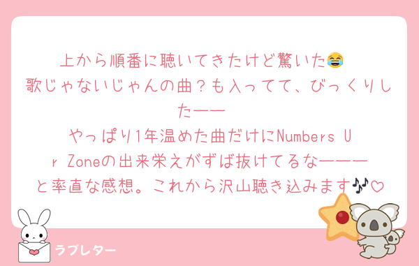 上から順番に聴いてきたけど驚いた😂
歌じゃないじゃんの曲？も入ってて、びっくりしたーー
やっぱり1年温めた曲だけにNumbers Ur Zoneの出来栄えがずば抜けてるなーーーと率直な感想。これから沢山聴き込みます🎶