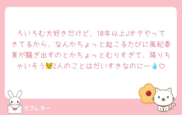 ろいろむ大好きだけど、10年以上Jオタやってきてるから、なんかちょっと起こるたびに風紀委員が騒ぎ出すのとかちょっとむりすぎて、降りちゃいそう😿2人のことはだいすきなのにー💧