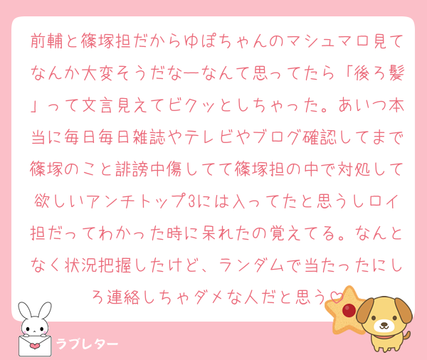前輔と篠塚担だからゆぽちゃんのマシュマロ見てなんか大変そうだなーなんて思ってたら「後ろ髪」って文言見えてビクッとしちゃった。あいつ本当に毎日毎日雑誌やテレビやブログ確認してまで篠塚のこと誹謗中傷してて篠塚担の中で対処して欲しいアンチトップ3には入ってたと思うしロイ担だってわかった時に呆れたの覚えてる。なんとなく状況把握したけど、ランダムで当たったにしろ連絡しちゃダメな人だと思う