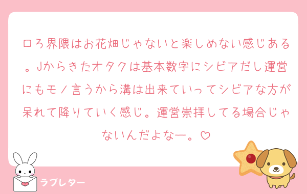 ロろ界隈はお花畑じゃないと楽しめない感じある。Jからきたオタクは基本数字にシビアだし運営にもモノ言うから溝は出来ていってシビアな方が呆れて降りていく感じ。運営崇拝してる場合じゃないんだよなー。