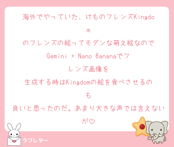 海外でやっていた、けものフレンズKingdom
のフレンズの絵ってモダンな萌え絵なので
Gemini + Nano Bananaでフレンズ画像を
生成する時はKingdomの絵を食べさせるのも
良いと思ったのだ。あまり大きな声では言えないが