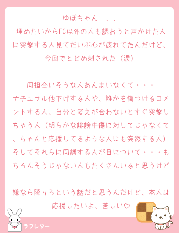 ゆぽちゃん〜、、
埋めたいからFC以外の人も誘おうと声かけた人に突撃する人見てだいぶ心が疲れてたんだけど、今回でとどめ刺された（涙）

同担合いそうな人あんまいなくて・・・
ナチュラル他下げする人や、誰かを傷つけるコメントする人、自分と考えが合わないとすぐ突撃しちゃう人（明らかな誹謗中傷に対してじゃなくて、ちゃんと応援してるような人にも突然する人）そしてそれらに同調する人が目について・・・もちろんそうじゃない人もたくさんいると思うけど
嫌なら降りろという話だと思うんだけど、本人は応援したいよ、苦しい