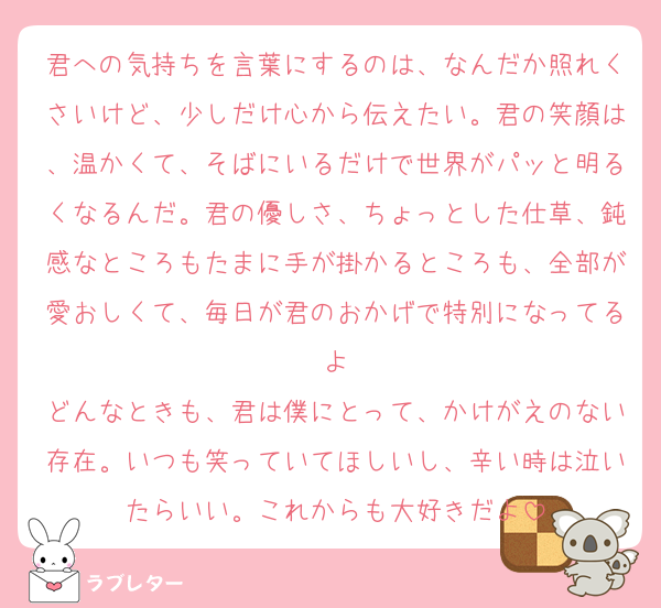 君への気持ちを言葉にするのは、なんだか照れくさいけど、少しだけ心から伝えたい。君の笑顔は、温かくて、そばにいるだけで世界がパッと明るくなるんだ。君の優しさ、ちょっとした仕草、鈍感なところもたまに手が掛かるところも、全部が愛おしくて、毎日が君のおかげで特別になってるよ
どんなときも、君は僕にとって、かけがえのない存在。いつも笑っていてほしいし、辛い時は泣いたらいい。これからも大好きだよ