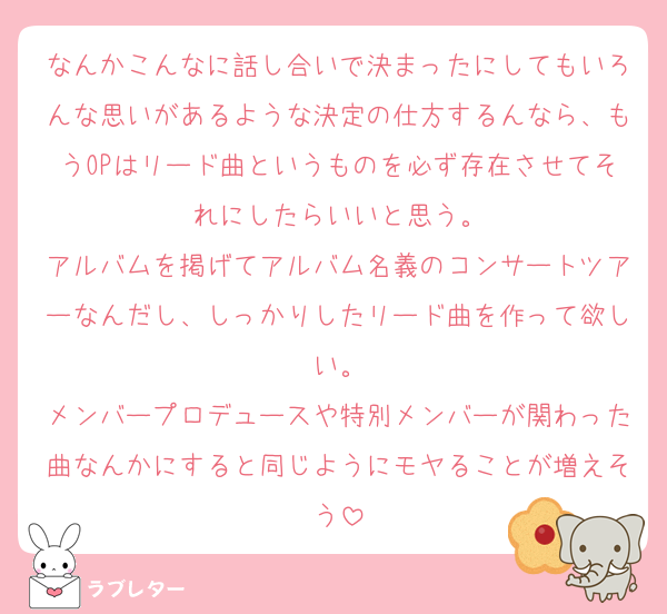 なんかこんなに話し合いで決まったにしてもいろんな思いがあるような決定の仕方するんなら、もうOPはリード曲というものを必ず存在させてそれにしたらいいと思う。
アルバムを掲げてアルバム名義のコンサートツアーなんだし、しっかりしたリード曲を作って欲しい。
メンバープロデュースや特別メンバーが関わった曲なんかにすると同じようにモヤることが増えそう