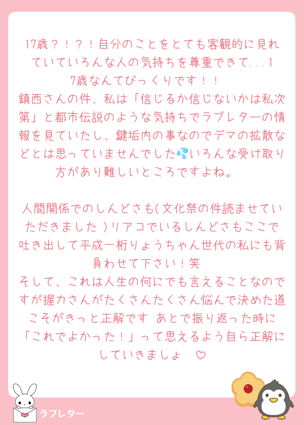 17歳？！？！自分のことをとても客観的に見れていていろんな人の気持ちを尊重できて...17歳なんてびっくりです！！
鎮西さんの件、私は「信じるか信じないかは私次第」と都市伝説のような気持ちでラブレターの情報を見ていたし、鍵垢内の事なのでデマの拡散などとは思っていませんでした💦いろんな受け取り方があり難しいところですよね。

人間関係でのしんどさも(文化祭の件読ませていただきました♡)リアコでいるしんどさもここで吐き出して平成一桁りょうちゃん世代の私にも背負わせて下さい！笑
そして、これは人生の何にでも言えることなのですが握力さんがたくさんたくさん悩んで決めた道こそがきっと正解です☺︎あとで振り返った時に「これでよかった！」って思えるよう自ら正解にしていきましょ☺︎♡