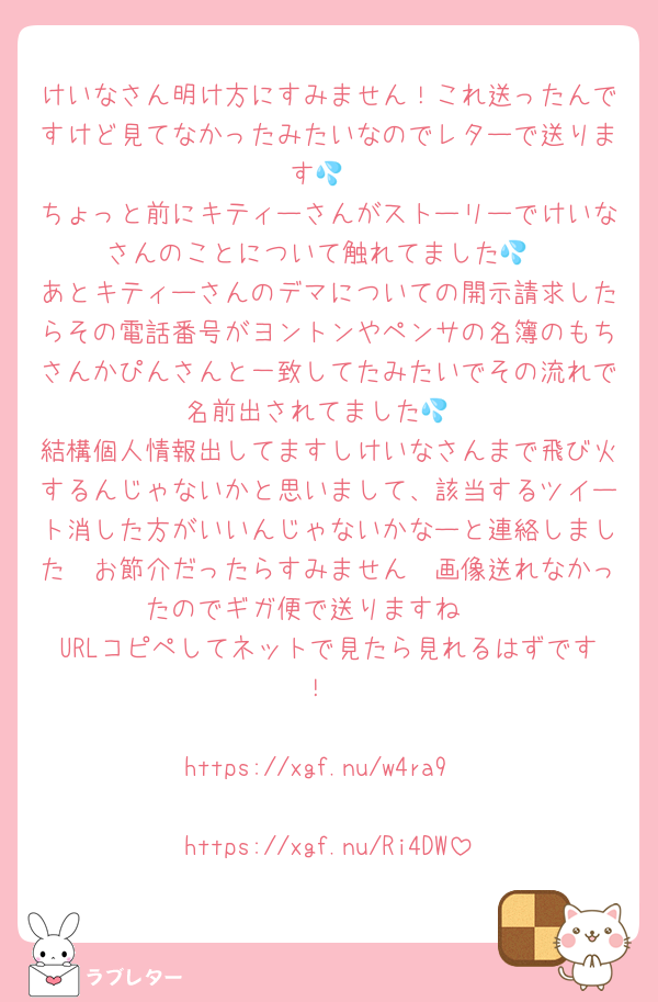けいなさん明け方にすみません！これ送ったんですけど見てなかったみたいなのでレターで送ります💦
ちょっと前にキティーさんがストーリーでけいなさんのことについて触れてました💦
あとキティーさんのデマについての開示請求したらその電話番号がヨントンやペンサの名簿のもちさんかぴんさんと一致してたみたいでその流れで名前出されてました💦
結構個人情報出してますしけいなさんまで飛び火するんじゃないかと思いまして、該当するツイート消した方がいいんじゃないかなーと連絡しました🥲お節介だったらすみません🥲画像送れなかったのでギガ便で送りますね🥲
URLコピペしてネットで見たら見れるはずです！

https://xgf.nu/w4ra9

https://xgf.nu/Ri4DW