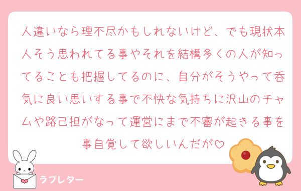 人違いなら理不尽かもしれないけど、でも現状本人そう思われてる事やそれを結構多くの人が知ってることも把握してるのに、自分がそうやって呑気に良い思いする事で不快な気持ちに沢山のチャムや路己担がなって運営にまで不審が起きる事を事自覚して欲しいんだが