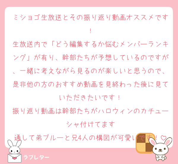 ミショゴ生放送とその振り返り動画オススメです！
生放送内で「どう編集するか悩むメンバーランキング」が有り、幹部たちが予想しているのですが、一緒に考えながら見るのが楽しいと思うので、是非他の方のおすすめ動画を見終わった後に見ていただきたいです！
振り返り動画は幹部たちがハロウィンのカチューシャ付けてます
通して弟ブルーと兄4人の構図が可愛いです！