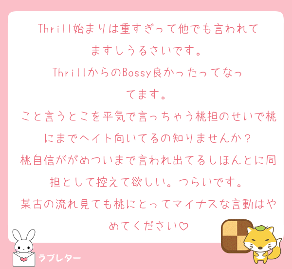 Thrill始まりは重すぎって他でも言われてますしうるさいです。
ThrillからのBossy良かったってなってます。
こと言うとこを平気で言っちゃう桃担のせいで桃にまでヘイト向いてるの知りませんか？
桃自信ががめついまで言われ出てるしほんとに同担として控えて欲しい。つらいです。
某古の流れ見ても桃にとってマイナスな言動はやめてください