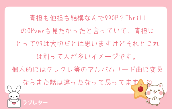 青担も他担も結構なんで99OP？ThrillのOPverも見たかったと言っていて、青担にとって99は大切だとは思いますけどそれとこれは別って人が多いイメージです。
個人的にはクレクレ等のアルバムリード曲に変更ならまた話は違ったなって思ってます。
