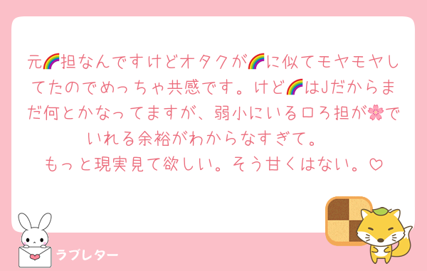 元🌈担なんですけどオタクが🌈に似てモヤモヤしてたのでめっちゃ共感です。けど🌈はJだからまだ何とかなってますが、弱小にいるロろ担が🌸でいれる余裕がわからなすぎて。
もっと現実見て欲しい。そう甘くはない。