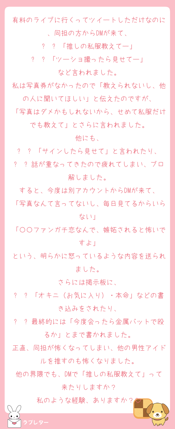有料のライブに行くってツイートしただけなのに、同担の方からDMが来て、
	•	「推しの私服教えてー」
	•	「ツーショ撮ったら見せてー」
など言われました。
私は写真券がなかったので「教えられないし、他の人に聞いてほしい」と伝えたのですが、
「写真はダメかもしれないから、せめて私服だけでも教えて」とさらに言われました。
他にも、
	•	「サインしたら見せて」と言われたり、
	•	話が重なってきたので疲れてしまい、ブロ解しました。
すると、今度は別アカウントからDMが来て、
「写真なんて言ってないし、毎日見てるからいらない」
「〇〇ファンガチ恋なんで、嫉妬されると怖いですよ」
という、明らかに怒っているような内容を送られました。
さらには掲示板に、
	•	「オキニ（お気に入り）・本命」などの書き込みをされたり、
	•	最終的には「今度会ったら金属バットで殴るか」とまで書かれました。
正直、同担が怖くなってしまい、他の男性アイドルを推すのも怖くなりました。
他の界隈でも、DMで「推しの私服教えて」って来たりしますか？
私のような経験、ありますか？