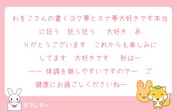 わをこさんの書くヨク夢とスナ夢大好きです本当に狂う　狂う狂う‼️‼️‼️大好き‼️‼️ありがとうございます‼️‼️これからも楽しみにしてます‼️‼️大好きです‼️‼️‼️秋はーーー‼️体調を崩しやすいですのでー‼️‼️ご健康にお過ごしくださいねー‼️‼️‼️