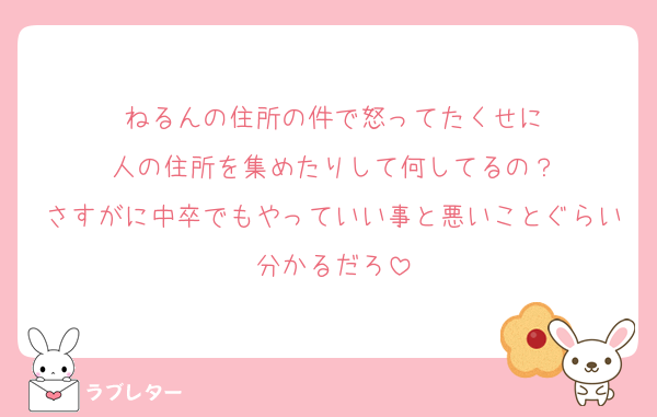 ねるんの住所の件で怒ってたくせに
人の住所を集めたりして何してるの？
さすがに中卒でもやっていい事と悪いことぐらい分かるだろ
