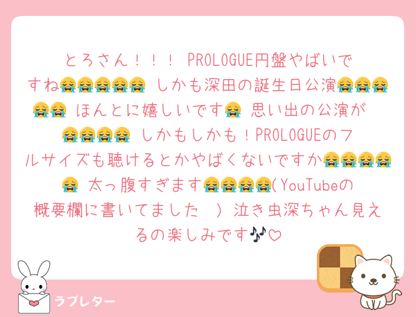 とろさん！！！ PROLOGUE円盤やばいですね😭😭😭😭😭 しかも深田の誕生日公演😭😭😭😭😭 ほんとに嬉しいです🥹 思い出の公演が😭😭😭😭😭 しかもしかも！PROLOGUEのフルサイズも聴けるとかやばくないですか😭😭😭😭😭 太っ腹すぎます😭😭😭😭(YouTubeの概要欄に書いてました🫶) 泣き虫深ちゃん見えるの楽しみです🎶